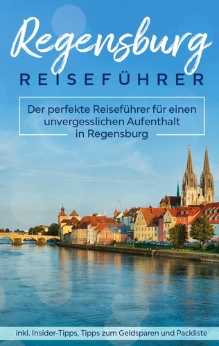 Regensburg Reiseführer. Der perfekte Reiseführer für einen unvergesslichen Aufenthalt in Regensburg inkl. Insider-Tipps, Tipps zum Geldsparen und Packliste