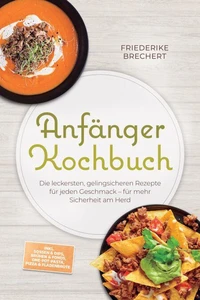 Anfänger Kochbuch: Trau dich! Die leckersten, gelingsicheren Rezepte für jeden Geschmack – für mehr Sicherheit am Herd – inkl. Soßen &amp; Dips, Brühen &amp; Fonds, One-Pot-Pasta, Pizza &amp; Fladenbrote