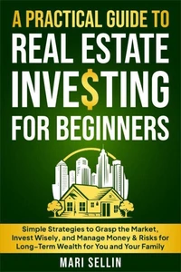 A Practical Guide to Real Estate Investing for Beginners - Simple Strategies to Grasp the Market, Invest Wisely, and Manage Money &amp; Risks for Long-Term Wealth for You and Your Family