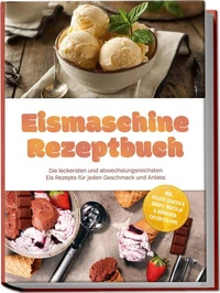 Eismaschine Rezeptbuch: Die leckersten und abwechslungsreichsten Eis Rezepte für jeden Geschmack und Anlass – inkl. Gelato, Saucen &amp; Sirupe, Waffeln &amp; Hörnchen, Eistorten uvm.