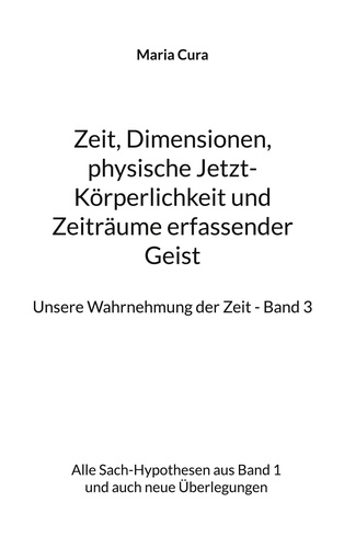 Maria Cura - Zeit, Dimensionen, physische Jetzt-Körperlichkeit und Zeiträume erfassender Geist - Unsere Wahrnehmung der Zeit - Band 3 - Alle Sach-Hypothesen aus Band 1 und auch neue Überlegungen.