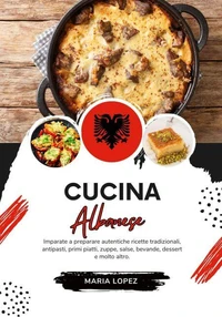 Cucina Albanese: Imparate a Preparare Autentiche Ricette Tradizionali, Antipasti, Primi Piatti, Zuppe, Salse, Bevande, Dessert e molto altro