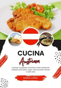 Cucina Austriaca: Imparate a Preparare Autentiche Ricette Tradizionali, Antipasti, Primi Piatti, Zuppe, Salse, Bevande, Dessert e molto altro