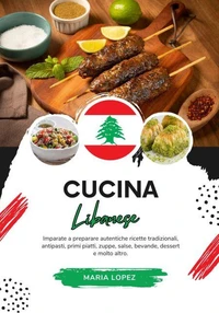 Cucina Libanese: Imparate a Preparare Autentiche Ricette Tradizionali, Antipasti, Primi Piatti, Zuppe, Salse, Bevande, Dessert e molto altro