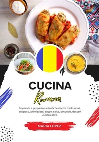 Cucina Rumena: Imparate a Preparare Autentiche Ricette Tradizionali, Antipasti, Primi Piatti, Zuppe, Salse, Bevande, Dessert e molto altro