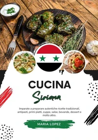 Cucina Siriana: Imparate a Preparare Autentiche Ricette Tradizionali, Antipasti, Primi Piatti, Zuppe, Salse, Bevande, Dessert e molto altro