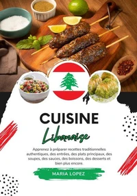 Cuisine Libanaise: Apprenez à Préparer Recettes Traditionnelles Authentiques, des Entrées, des Plats Principaux, des Soupes, des Sauces, des Boissons, des Desserts et bien plus encore