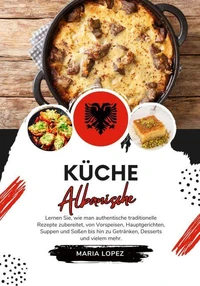 Küche Albanische: Lernen sie, wie man Authentische Traditionelle Rezepte Zubereitet, von Vorspeisen, Hauptgerichten, Suppen und Soßen bis hin zu Getränken, Desserts und vielem mehr