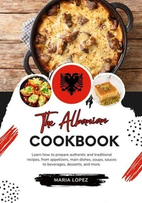 The Albanian Cookbook: Learn how to Prepare Authentic and Traditional Recipes, from Appetizers, Main Dishes, Soups, Sauces to Beverages, Desserts, and more