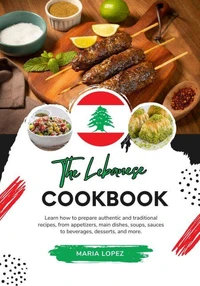 The Lebanese Cookbook: Learn how to Prepare Authentic and Traditional Recipes, from Appetizers, Main Dishes, Soups, Sauces to Beverages, Desserts, and more