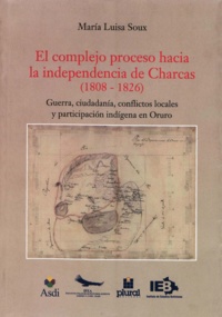 María Luisa Soux - El complejo proceso hacia la independencia de Charcas (1808-1826) - Guerra, ciudadanía, conflictos locales y participación indígena en Oruro.