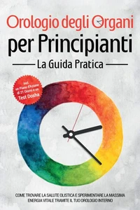 Orologio degli Organi per Principianti - La Guida Pratica: Come Trovare la Salute Olistica e Sperimentare la Massima Energia Vitale tramite il Tuo Orologio Interno - Inclusi un Piano d'Azione di 21 Giorni e un Test Dosha