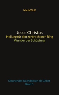 Maria Wolf - Jesus Christus - Heilung für den zerbrochenen Ring - Wunder der Schöpfung - Staunendes Nachdenken als Gebet - Band 5.