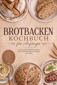 Brotbacken Kochbuch für Anfänger: Die leckersten gelingsicheren Brot Backrezepte für jeden Geschmack und Anlass – inkl. Vorteige & Starter, Baguettes, glutenfreien Broten, Aufstriche uvm.