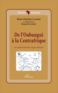 Marie-Christine Lachèse - De l'Oubangui à la Centrafrique - La construction d'un espace national.