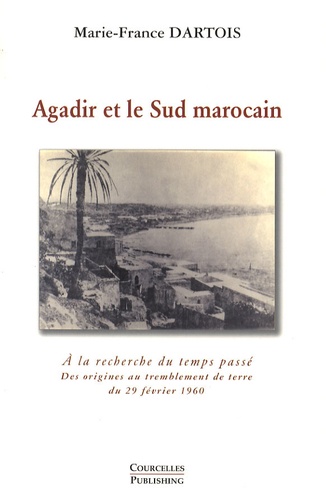 Marie-France Dartois - Agadir et le Sud marocain - A la recherche du temps passé - Des origines au tremblement de terre du 29 février 1960.