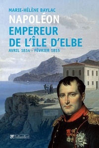 Marie-Hélène Baylac - Napoléon Empereur de l'ile d'Elbe - Avril 1814-Fevrier 1815.