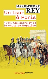 Marie-Pierre Rey - Un tsar à Paris - 1814. Alexandre Ier et la chute de Napoléon.
