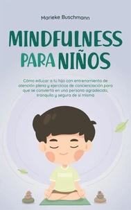 Mindfulness para niños: Cómo educar a tu hijo con entrenamiento de atención plena y ejercicios de concienciación para que se convierta en una persona agradecida, tranquila y segura de sí misma