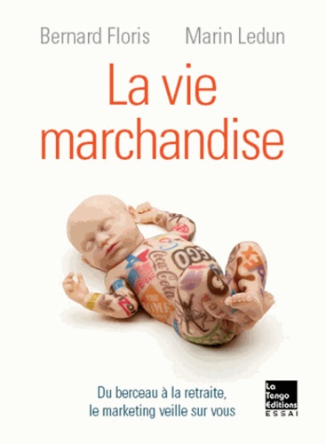 Marin Ledun et Bernard Floris - La vie marchandise - Du berceau à la retraite, le marketing veille sur vous.