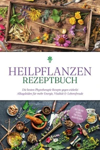 Heilpflanzen Rezeptbuch: Die besten Phytotherapie Rezepte gegen vielerlei Alltagsleiden für mehr Energie, Vitalität &amp; Lebensfreude - inkl. Salben, Cremes, Tinkturen &amp; Mundspülungen