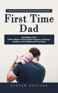 First Time Dad: A Supportive Guide for New Dads to Navigate Pregnancy (Everything a New Father Needs to Know About Pregnancy, Raising a Newborn, and Collaborative Parenting)