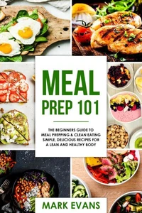 Meal Prep : 101 - The Beginners Guide to Meal Prepping &amp; Clean Eating - Simple, Delicious Recipes for a Lean and Healthy Body