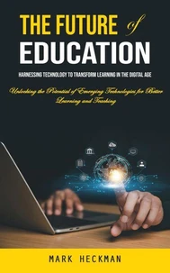The Future of Education: Harnessing Technology to Transform Learning in the Digital Age (Unlocking the Potential of Emerging Technologies for Better Learning and Teaching)