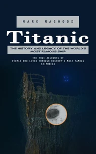 Titanic: The History and Legacy of the World’s Most Famous Ship (The True Accounts of People Who Lived Through History’s Most Famous Shipwreck)