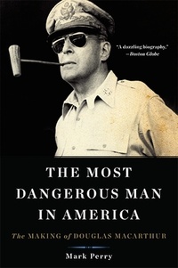 Mark Perry - The Most Dangerous Man in America - The Making of Douglas MacArthur.