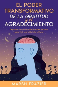 El Poder Transformativo de la Gratitud y el Agradecimiento: Descubre uno de los más Grandes Secretos para Vivir una Vida Feliz y Plena