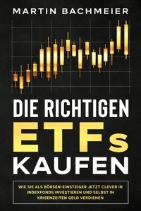  Martin Bachmeier - Die richtigen ETFs kaufen: Wie Sie als Börsen-Einsteiger jetzt clever in Indexfonds investieren und selbst in Krisenzeiten Geld verdienen.