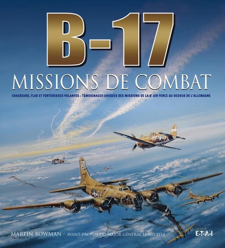 Martin Bowman - B-17, missions de combat - Chasseurs, Flak et forteresses volantes : témoignages uniques des missions de la 8e Air Force au-dessus de l'Allemagne.