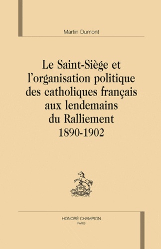 Martin Dumont - Le Saint-Siège et l'organisation politique des catholiques français aux lendemains du ralliement - 1890-1902.