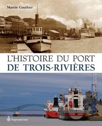 Martin Gauthier - L'histoire du port de trois-rivieres : de 1882 a nos jours.