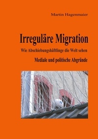 Martin Hagenmaier - Irreguläre Migration - Wie Abschiebungshäftlinge die Welt sehen.