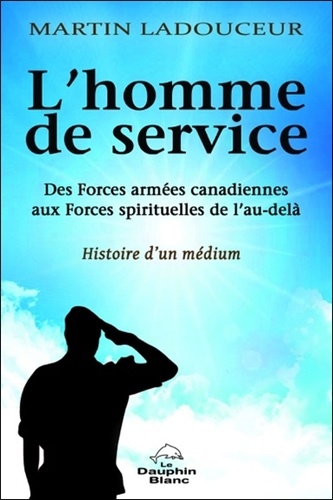 Martin Ladouceur - L'homme de service - Des Forces armées canadiennes aux forces spirituelles de l'au-delà, histoire d'un médium.
