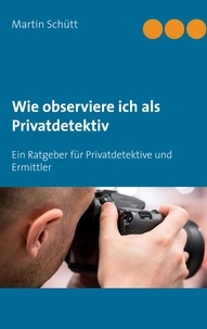 Martin Schütt - Wie observiere ich als Privatdetektiv - Ein Ratgeber für Privatdetektive und Ermittler.