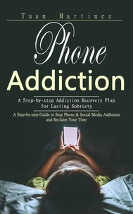 Phone Addiction: A Step-by-step Addiction Recovery Plan for Lasting Sobriety (A Step-by-step Guide to Stop Phone &amp; Social Media Addiction and Reclaim Your Time)