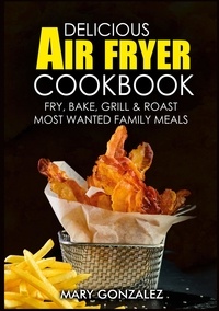 Mary Gonzalez - Delicious Air Fryer Cookbook - Fry, Bake, Grill &amp; Roast Most Wanted Family Meals.