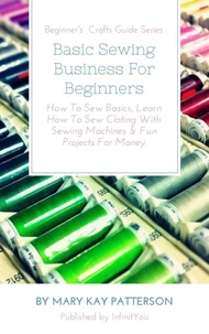 Basic Sewing Business For Beginners: How To Sew Basics, Learn How To Sew Cloting With Sewing Machines & Fun Projects For Money Beginner's Crafts Guide Series