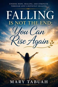 Falling IS Not The End: You Can Rise Again  Finding Hope, Healing, and Strength Through Life’s Difficult Seasons