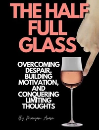 The Half Full  Glass : Overcoming Despair, Building Motivation, and Conquering Limiting Thoughts
