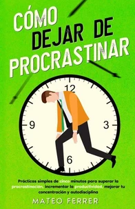 Cómo dejar de procrastinar : Prácticas simples de cinco minutos para superar la procrastinación, incrementar la productividad, mejorar tu concentración y autodisciplina