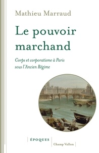Mathieu Marraud - Le pouvoir marchand - Corps et corporatisme à Paris sous l'Ancien Régime.