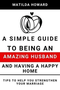 A Simple Guide to Being an Amazing Husband and Having a Happy Home:Tips to Help You Strengthen Your Marriage