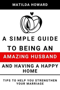 A Simple Guide to Being an Amazing Husband and Having a Happy Home:Tips to Help You Strengthen Your Marriage