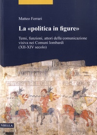 Matteo Ferrari - La "politica in figure" - Temi, funzioni, attori della comunicazione visiva nei Comuni lombardi (XII-XIV secolo).