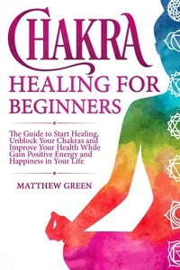  Matthew Green - Chakra Healing for Beginners: The Guide to Start Healing, Unblock Your Chakras and Improve Your Health While Gaining Positive Energy and Happiness in Your Life.