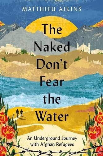 Matthieu Aikins - The Naked Don't Fear the Water - An Underground Journey with Afghan Refugees.